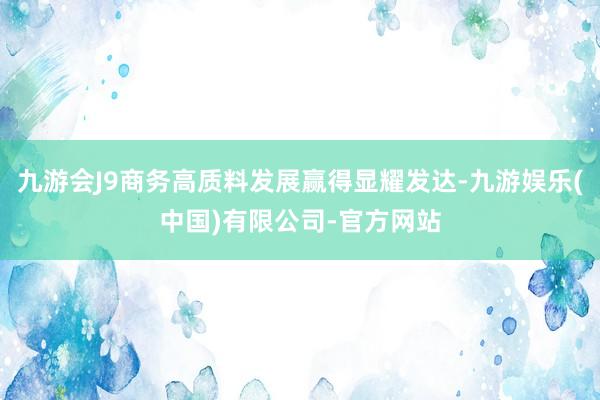 九游会J9商务高质料发展赢得显耀发达-九游娱乐(中国)有限公司-官方网站