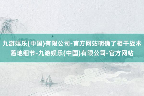 九游娱乐(中国)有限公司-官方网站明确了相干战术落地细节-九游娱乐(中国)有限公司-官方网站