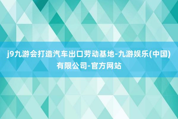 j9九游会打造汽车出口劳动基地-九游娱乐(中国)有限公司-官方网站