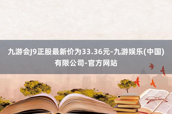 九游会J9正股最新价为33.36元-九游娱乐(中国)有限公司-官方网站