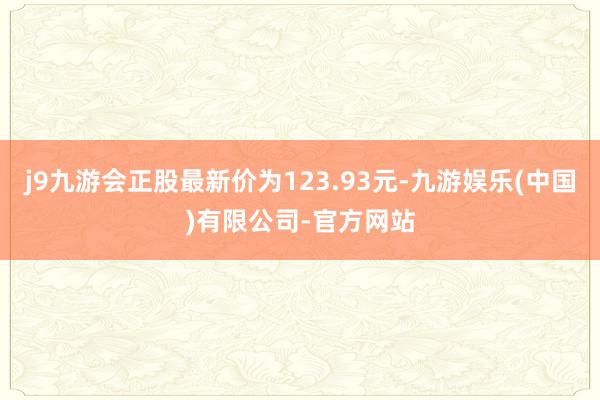 j9九游会正股最新价为123.93元-九游娱乐(中国)有限公司-官方网站