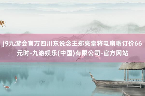 j9九游会官方四川东说念主郑亮堂将电扇帽订价66元时-九游娱乐(中国)有限公司-官方网站