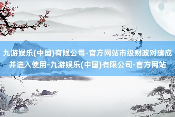 九游娱乐(中国)有限公司-官方网站市级财政对建成并进入使用-九游娱乐(中国)有限公司-官方网站