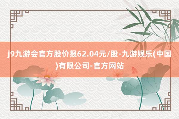 j9九游会官方股价报62.04元/股-九游娱乐(中国)有限公司-官方网站