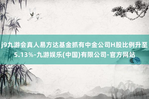 j9九游会真人易方达基金抓有中金公司H股比例升至5.13%-九游娱乐(中国)有限公司-官方网站