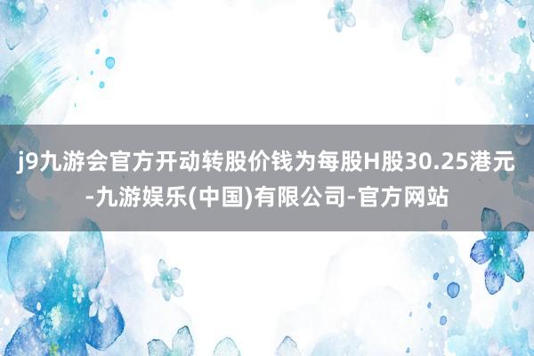 j9九游会官方开动转股价钱为每股H股30.25港元-九游娱乐(中国)有限公司-官方网站
