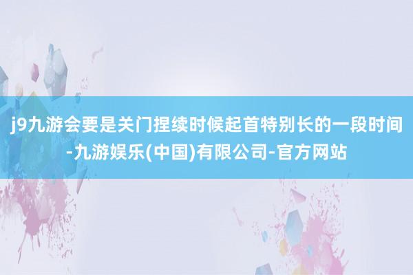 j9九游会要是关门捏续时候起首特别长的一段时间-九游娱乐(中国)有限公司-官方网站