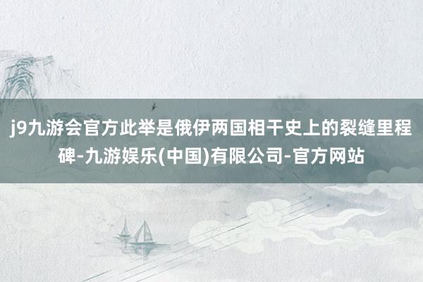 j9九游会官方此举是俄伊两国相干史上的裂缝里程碑-九游娱乐(中国)有限公司-官方网站