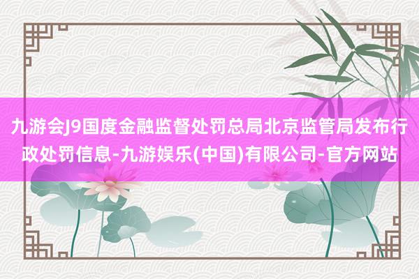 九游会J9国度金融监督处罚总局北京监管局发布行政处罚信息-九游娱乐(中国)有限公司-官方网站