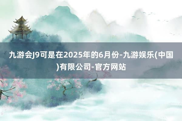 九游会J9可是在2025年的6月份-九游娱乐(中国)有限公司-官方网站