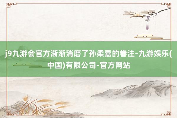 j9九游会官方渐渐消磨了孙柔嘉的眷注-九游娱乐(中国)有限公司-官方网站