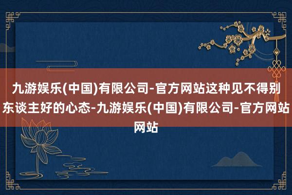 九游娱乐(中国)有限公司-官方网站这种见不得别东谈主好的心态-九游娱乐(中国)有限公司-官方网站