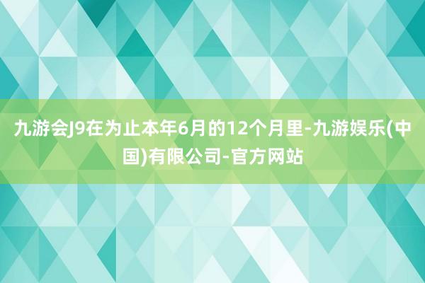 九游会J9在为止本年6月的12个月里-九游娱乐(中国)有限公司-官方网站