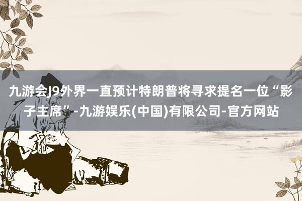 九游会J9外界一直预计特朗普将寻求提名一位“影子主席”-九游娱乐(中国)有限公司-官方网站