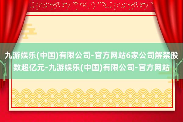 九游娱乐(中国)有限公司-官方网站6家公司解禁股数超亿元-九游娱乐(中国)有限公司-官方网站