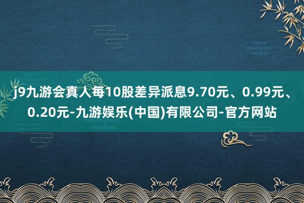 j9九游会真人每10股差异派息9.70元、0.99元、0.20元-九游娱乐(中国)有限公司-官方网站
