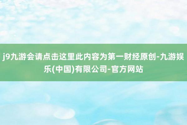 j9九游会请点击这里此内容为第一财经原创-九游娱乐(中国)有限公司-官方网站