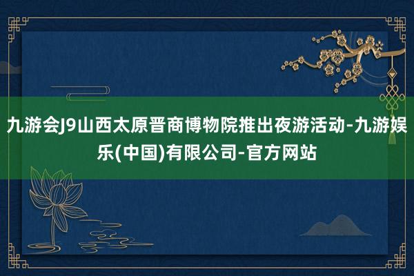 九游会J9山西太原晋商博物院推出夜游活动-九游娱乐(中国)有限公司-官方网站