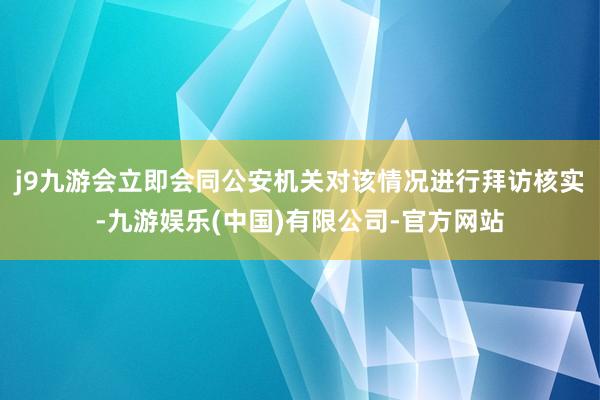 j9九游会立即会同公安机关对该情况进行拜访核实-九游娱乐(中国)有限公司-官方网站