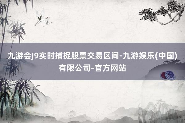 九游会J9实时捕捉股票交易区间-九游娱乐(中国)有限公司-官方网站