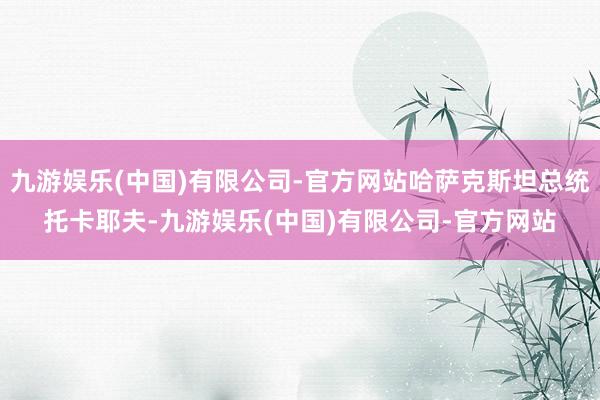九游娱乐(中国)有限公司-官方网站哈萨克斯坦总统托卡耶夫-九游娱乐(中国)有限公司-官方网站
