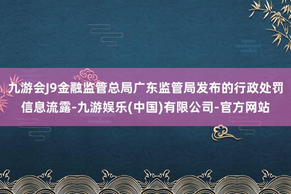 九游会J9金融监管总局广东监管局发布的行政处罚信息流露-九游娱乐(中国)有限公司-官方网站