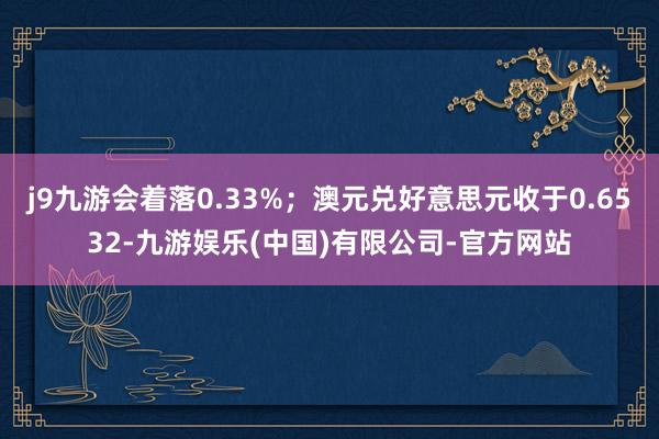 j9九游会着落0.33%;澳元兑好意思元收于0.6532-九游娱乐(中国)有限公司-官方网站