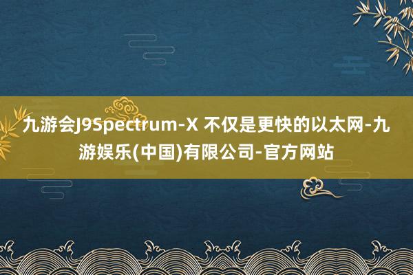 九游会J9Spectrum-X 不仅是更快的以太网-九游娱乐(中国)有限公司-官方网站