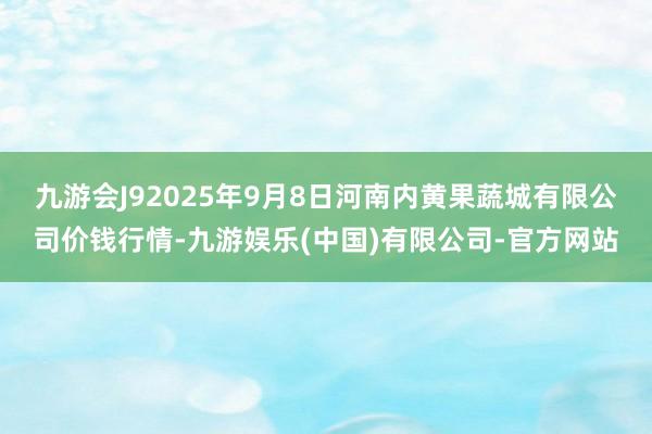九游会J92025年9月8日河南内黄果蔬城有限公司价钱行情-九游娱乐(中国)有限公司-官方网站
