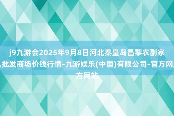j9九游会2025年9月8日河北秦皇岛昌黎农副家具批发商场价钱行情-九游娱乐(中国)有限公司-官方网站