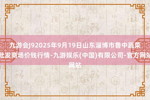 九游会J92025年9月19日山东淄博市鲁中蔬菜批发商场价钱行情-九游娱乐(中国)有限公司-官方网站
