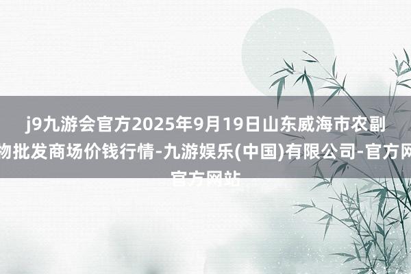 j9九游会官方2025年9月19日山东威海市农副产物批发商场价钱行情-九游娱乐(中国)有限公司-官方网站