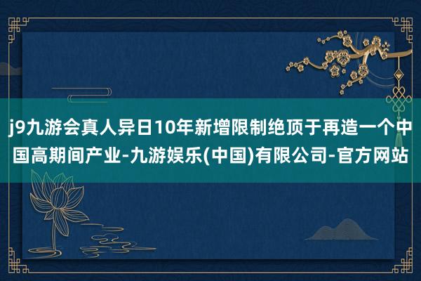 j9九游会真人异日10年新增限制绝顶于再造一个中国高期间产业-九游娱乐(中国)有限公司-官方网站