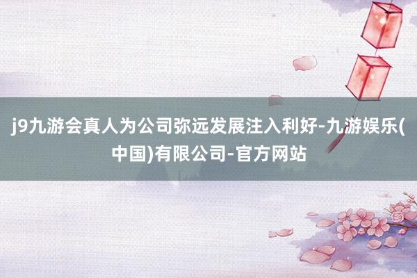 j9九游会真人为公司弥远发展注入利好-九游娱乐(中国)有限公司-官方网站