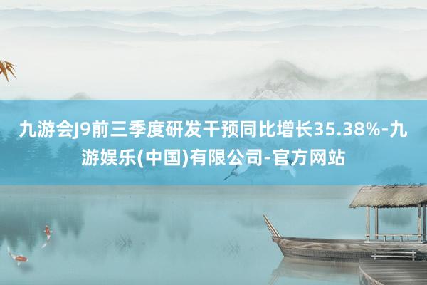 九游会J9前三季度研发干预同比增长35.38%-九游娱乐(中国)有限公司-官方网站