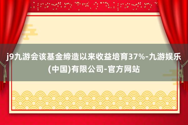 j9九游会该基金缔造以来收益培育37%-九游娱乐(中国)有限公司-官方网站