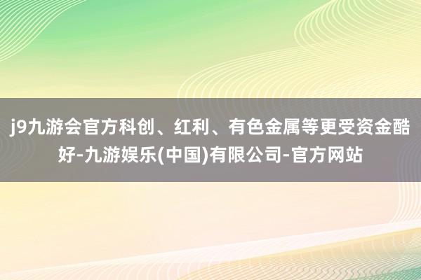 j9九游会官方科创、红利、有色金属等更受资金酷好-九游娱乐(中国)有限公司-官方网站