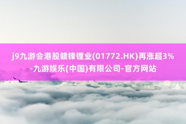 j9九游会港股赣锋锂业(01772.HK)再涨超3%-九游娱乐(中国)有限公司-官方网站