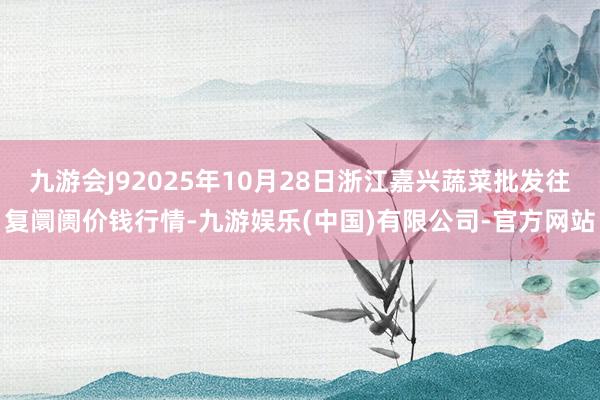 九游会J92025年10月28日浙江嘉兴蔬菜批发往复阛阓价钱行情-九游娱乐(中国)有限公司-官方网站