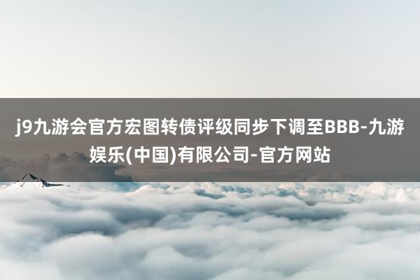 j9九游会官方宏图转债评级同步下调至BBB-九游娱乐(中国)有限公司-官方网站