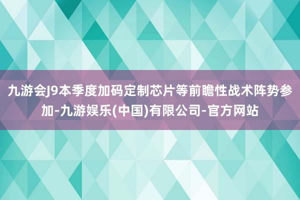 九游会J9本季度加码定制芯片等前瞻性战术阵势参加-九游娱乐(中国)有限公司-官方网站