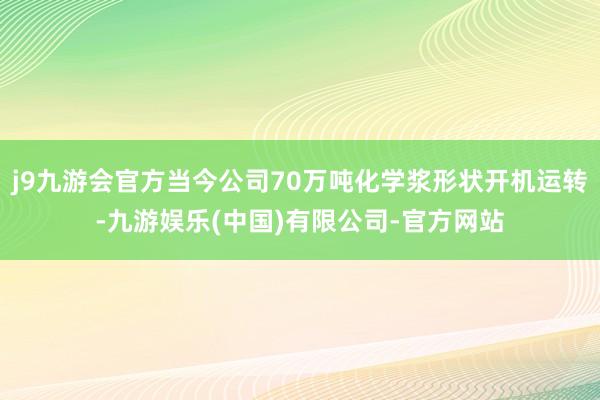 j9九游会官方当今公司70万吨化学浆形状开机运转-九游娱乐(中国)有限公司-官方网站