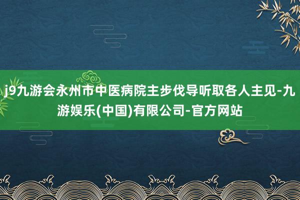 j9九游会永州市中医病院主步伐导听取各人主见-九游娱乐(中国)有限公司-官方网站