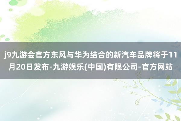j9九游会官方东风与华为结合的新汽车品牌将于11月20日发布-九游娱乐(中国)有限公司-官方网站