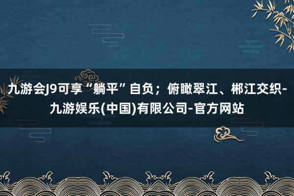 九游会J9可享“躺平”自负;俯瞰翠江、郴江交织-九游娱乐(中国)有限公司-官方网站