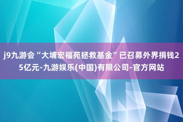 j9九游会“大埔宏福苑拯救基金”已召募外界捐钱25亿元-九游娱乐(中国)有限公司-官方网站