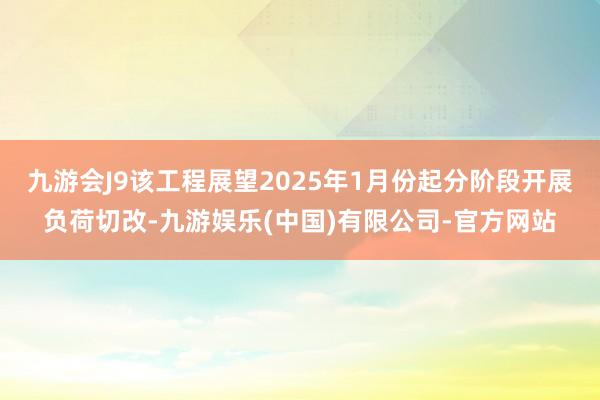 九游会J9该工程展望2025年1月份起分阶段开展负荷切改-九游娱乐(中国)有限公司-官方网站