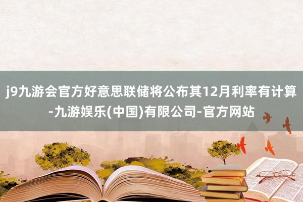 j9九游会官方好意思联储将公布其12月利率有计算-九游娱乐(中国)有限公司-官方网站