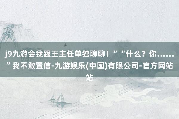 j9九游会我跟王主任单独聊聊!”“什么?你……”我不敢置信-九游娱乐(中国)有限公司-官方网站