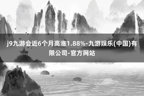 j9九游会近6个月高涨1.88%-九游娱乐(中国)有限公司-官方网站